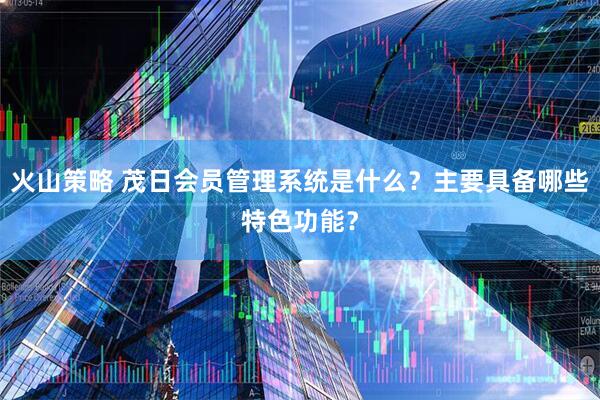 火山策略 茂日会员管理系统是什么？主要具备哪些特色功能？