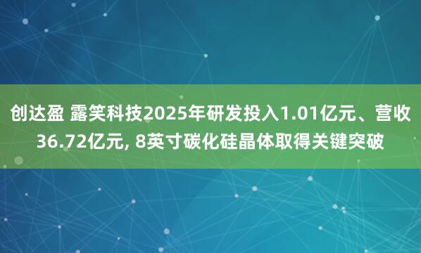 创达盈 露笑科技2025年研发投入1.01亿元、营收36.72亿元, 8英寸碳化硅晶体取得关键突破