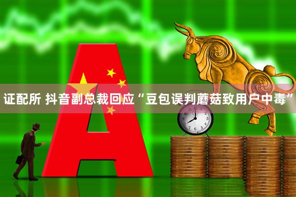 证配所 抖音副总裁回应“豆包误判蘑菇致用户中毒”