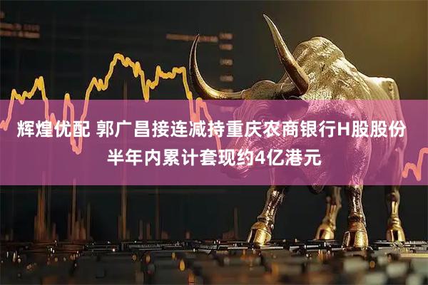 辉煌优配 郭广昌接连减持重庆农商银行H股股份 半年内累计套现约4亿港元