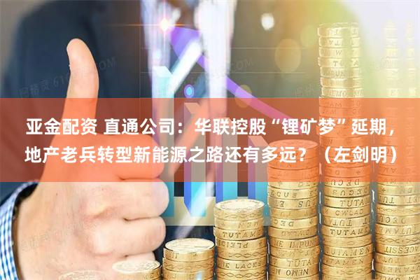 亚金配资 直通公司：华联控股“锂矿梦”延期，地产老兵转型新能源之路还有多远？（左剑明）