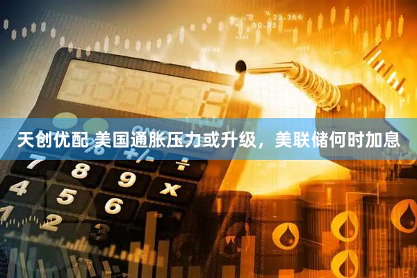 天创优配 美国通胀压力或升级，美联储何时加息