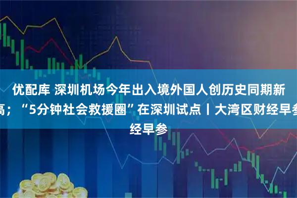 优配库 深圳机场今年出入境外国人创历史同期新高；“5分钟社会救援圈”在深圳试点丨大湾区财经早参