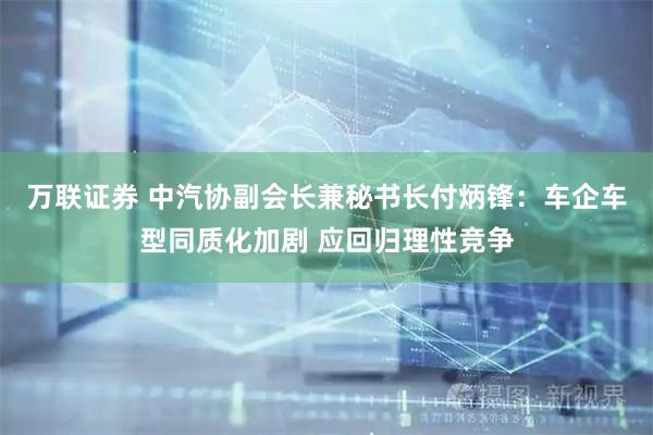 万联证券 中汽协副会长兼秘书长付炳锋：车企车型同质化加剧 应回归理性竞争