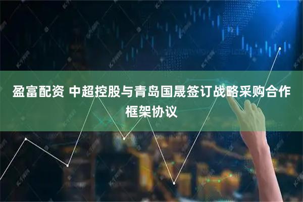盈富配资 中超控股与青岛国晟签订战略采购合作框架协议
